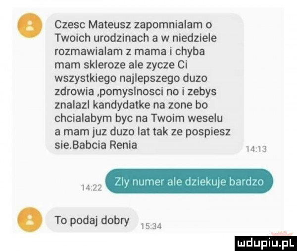 czesc mateusz zapomnialam o twoich urodzinach a w niedziele rozmawialam z mama i chyba mam skleroze ale zycze ci wszystkiego najlepszego duzo zdrowia pomyslnosci no i zebys znalazl kandydatka na zone bo chcialabym byc na twoim weselu a mam juz duza lat tak ze pospiesz sie babcia renia