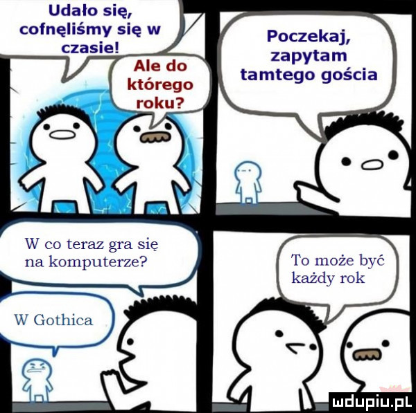 udało się cofnęliśmy się w czasie   ale do którego roku w co teraz gra się na komputerze poczekaj zapytam tamtego gościa to może bać każdy rok w gothica