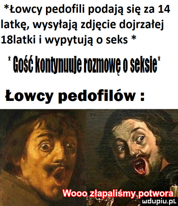 łowcy pedofili podają się za    iat-ę wysyłają zdjęcie dojrzałej   iatki i wypytują o seks igśó iiillllillllllie rozmowe   wsw łowcy pedofilów łk. abakankami   w   . ziapąiiśmy potwora ludupiu. pl