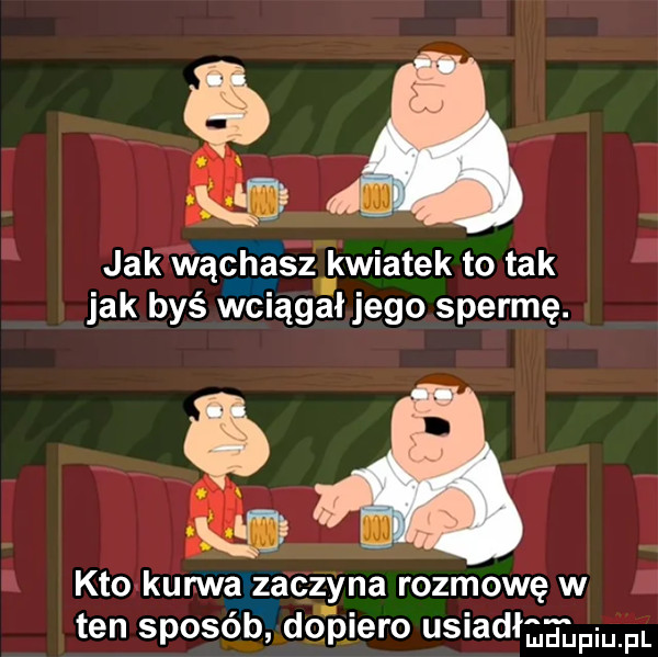 ła jak wą czasz. kwiatek to tak jak byś wciągałjego spermę.  a kto kur wa zaczyna rozmowę w ten sposób dopiero usiad e fm fl