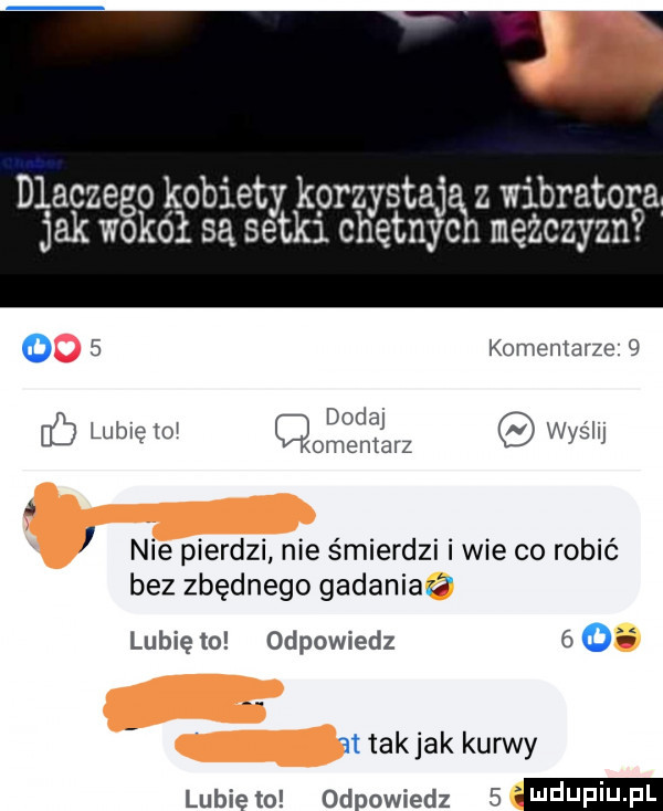 dlaczego kobiety k orzystaj z wibratora jak wokół są setkl chętnyc mężczyzn   komentarze   v dodaj i lub ę to omentarz wyslu i nie pierdzi nie śmierdzi i wie co robić bez zbędnego gadaniaz lubię to odpowiedz      t takjak kurwy lubiewo odpowiedz  mdupiu p