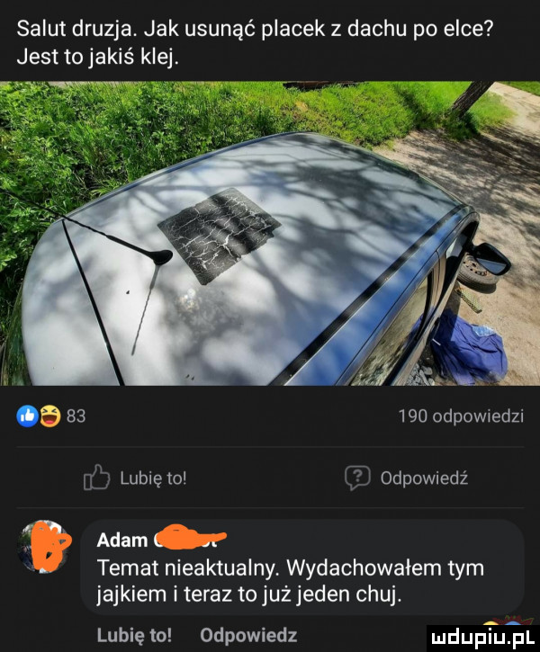 salut druzga jak usunąć placek z dachu po elce jest tojakiś klej. a        odpow edzi ilji lubietol e odpowiedź adaml. abakankami temat nieaktualny wydachowaiem tym jajkiem iteraz to już jeden chuj. lubię to odpowiedz mduptuiil