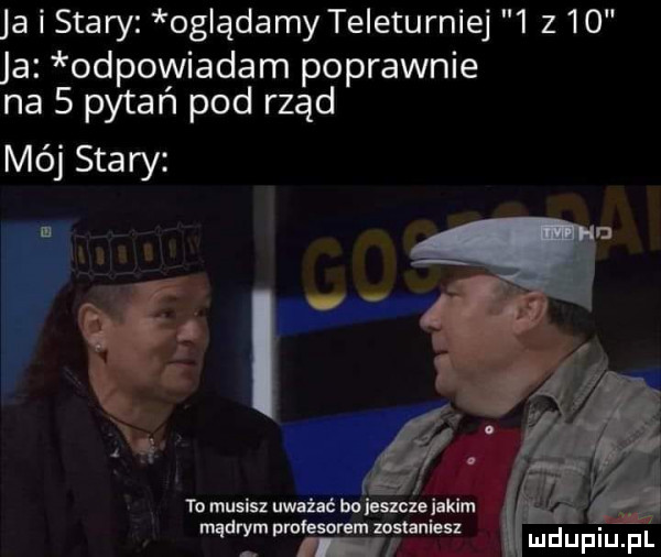 ja i stary oglądamy teleturniej   z    ja odpowiadam poprawnie na   pytań pod rząd mój stary i to musisz uważać bokszcuiakim mt pmfesorem mrshnies mdupiupi