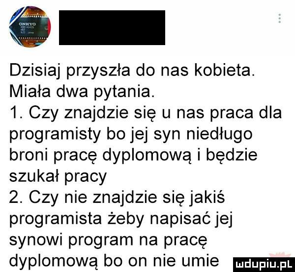 dzisiaj przyszła do nas kobieta. miała dwa pytania.  . czy znajdzie się u nas praca dla programisty bo jej syn niedługo broni pracę dyplomową i będzie szukał pracy  . czy nie znajdzie się jakiś programista żeby napisać jej synowi program na pracę dyplomową bo on nie umie