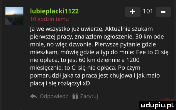 ubiep akki         io godom emu ja we wszystko już uwierzył aktualnie szukam pierwszej pracy znalazłem ogłoszenie    km ode mnie no więc dzwonie. pierwsze pytanie gdzie mieszkam mewie gdzie a typ do mnie eee to ci się nie opłaca tojest    km dziennie a      miesięcznie to ci się nie opłaca. po czym pomarudzlijaka ta praca jest chujowa imak maco płacą i się roziączyi xd ii n