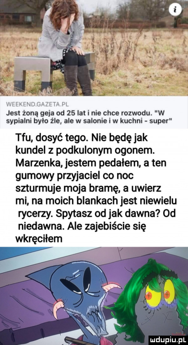 jesrtźrorząjślejatod a   lat i nie chce rozwodu. w sypialni brio źle ale w salonie i w kuchni super tfu dosyć tego. nie będę jak kundel z podkulonym ogonem. marzenka jestem pedałem a ten gumowy przyjaciel co noc szturmuje moja bramę a uwierz mi. na moich blankach jest niewielu rycerzy. spytasz od jak dawna od niedawna. ale zajebiście się wkręciłem