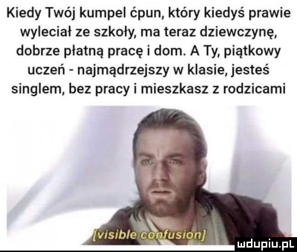 kiedy twój kumpel ćpun który kiedyś prawie wyleciał ze szkoły ma teraz dziewczynę dobrze płatną pracę i dom. a ty piątkowy uczeń najmądrzejszy w klasie jesteś singlem bez pracy i mieszkasz z rodzicami ni werble cpn usron