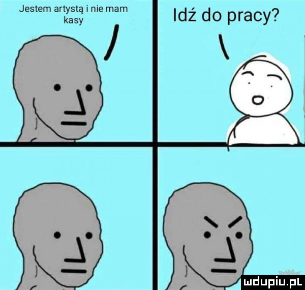 jestem artystą i nie mam kasy idź do pracy