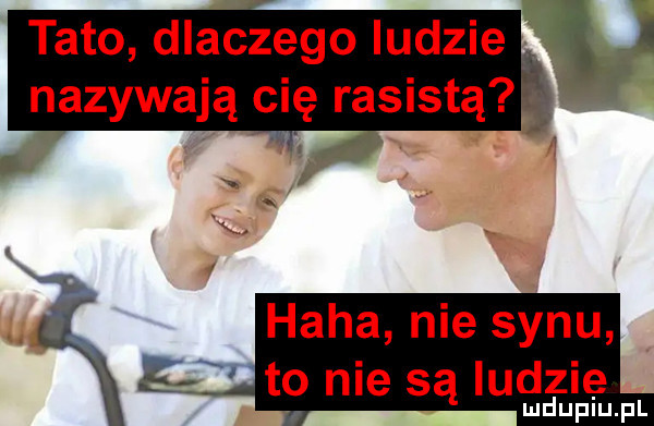 tato dlaczego ludzie nazywają cię rasistą haba nie synu to nie są ludzie. mduplu pl