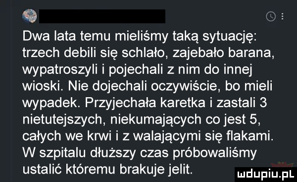 dwa iata temu mieliśmy taką sytuację trzech debili się schlalo zajebalo barana wypatroszyli i pojechali z nim do innej wioski. nie dojechali oczywiście bo mieli wypadek. przyjechała karetka i zastali   nietutejszych niekumających co jest   całych we krwi i z walającymi się flakami. w szpitalu dłuższy czas próbowaliśmy ustalić któremu brakujejelit. udupiu pl