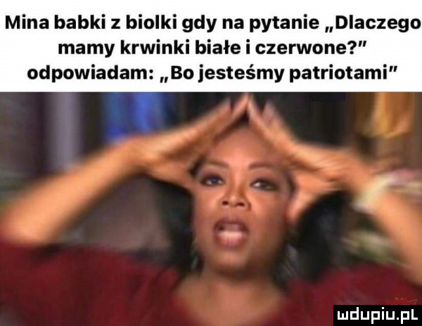 mina babki z biolki gdy na pytanie dlaczego mamy krwinki białe i czerwone odpowiadam bo jesteśmy patriotami