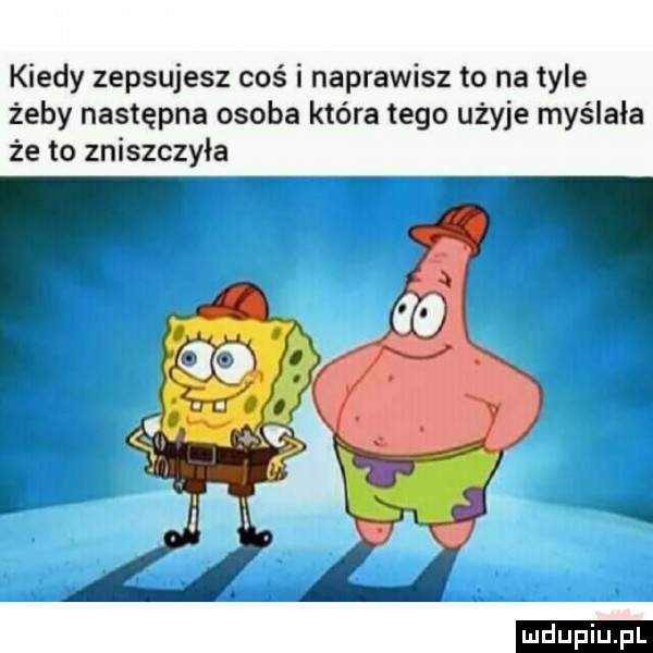 kiedy zepsujesz coś i naprawisz to na tyle żeby następna osoba która tego użyje myślała że to zniszczyła a  l ludu iu. l