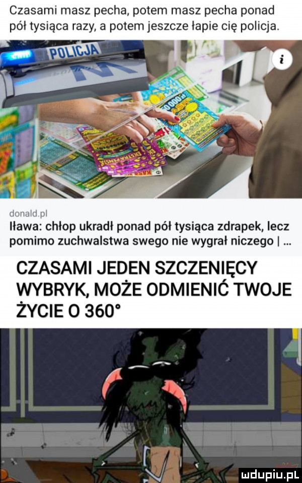 czasami masz pecha potem masz pecha ponad pół tysiąca razy a potem jeszcze iacie cię policja. mama m iława chłop ukradł ponad pół tysiąca zdrapek lecz pomimo zuchwalstwa swego nie wygrał niczego czasami jeden szczenięcy wybryk może odmienió twoje życie       n