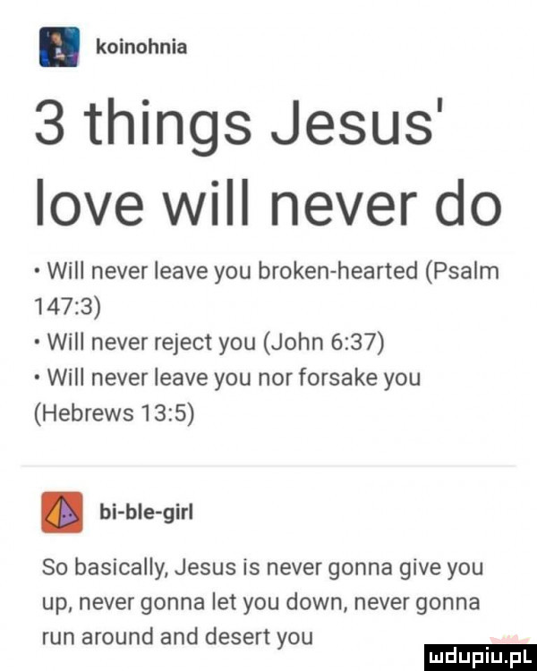 koinohnia   things jebus live will neper do will neper leave y-u broken hearted psalm       will neper rejent y-u john      will neper leave y-u nor forsake y-u hebrews     . bi ble gill so basically jebus is neper gonna gide y-u up neper gonna let y-u down neper gonna run around and dekert y-u