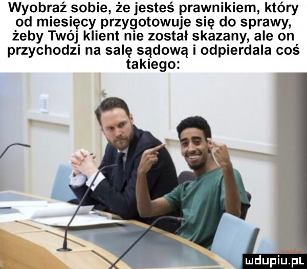 wyobraź sobie że jesteś prawnikiem który od miesięcy przygotowuje się do sprawy żeby twój klient nie został skazany ale on przychodzi na salę sądową i odpierdala coś takiego