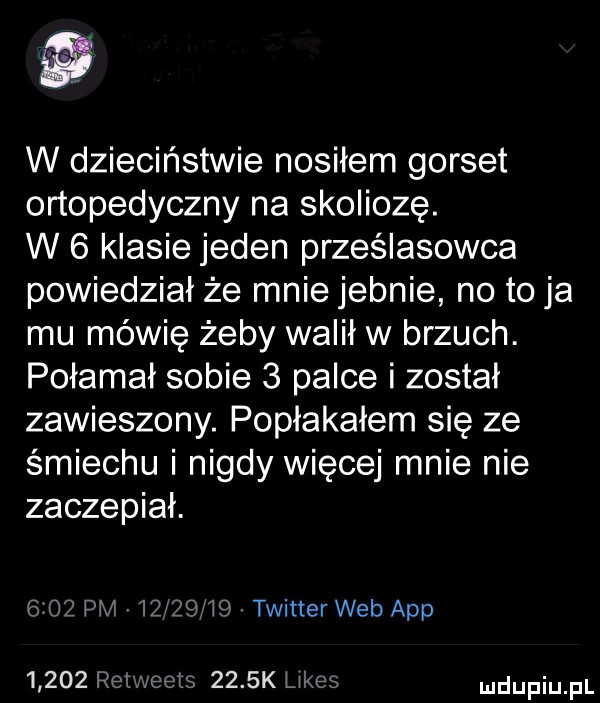 w dzieciństwie nosiłem gorset ortopedyczny na skoliozę. w   klasie jeden prześladowca powiedział że mnie jebnie no to ja mu mówię żeby walił w brzuch. połamał sobie   palce i został zawieszony. popłakałem się ze śmiechu i nigdy więcej mnie nie zaczepiał. g a    ij     i twitter web aap     k ukłm