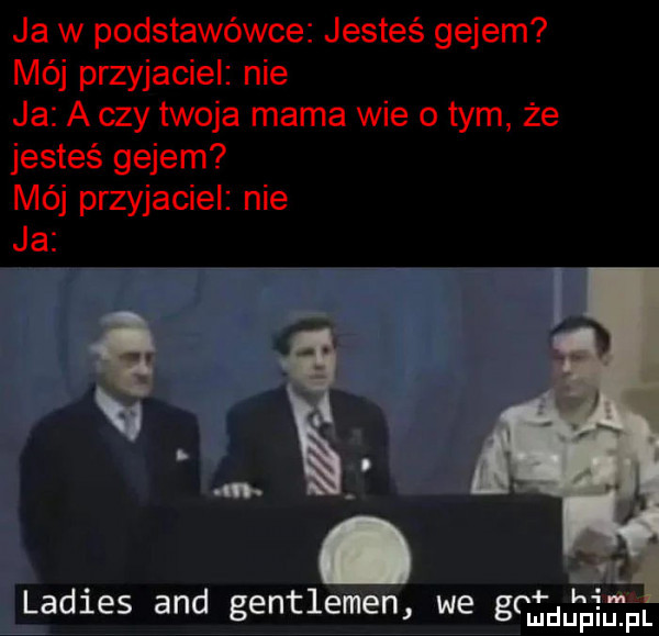 ja w podstawówce jesteś gejem mój przyjaciel nie ja a czy twoja mama wie o tym że jesteś gejem mój przyjaciel nie. g. abakankami ll ladles and gentleman we grmdupium