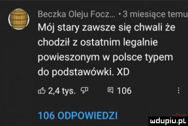 beczka oleju fucz.   miesiące temu mój stary zawsze się chwali że chodził z ostatnim iegalnie powieszonym w polsce typem do podstawówki. xd zb     tys.    e         odpowiedzi