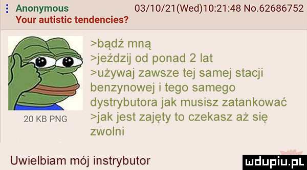 anonymous          wed          no          vour autistic tendencies bądz mną jeździj od ponad   lat używaj zawsze tej samej stacji benzynowej i tego samego dystrybutora jak musisz zatankować    kb pbg jak jest zajęty to czekasz aż się zwolni uwielbiam mój instrybutor