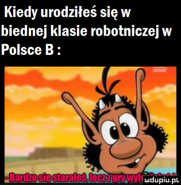 kiedy urodziłeś się w biednej klasie robotniczej w polsce b