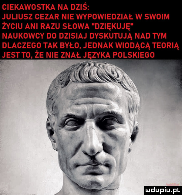 ciekawostka na dziś juliusz cezar nie wypowiedział w scam życiu ani razu słowa dziekuje naukowcy no dzisiaj dyskutują nad tym dlaczego tak było jednak wiodącą teorią jest to. że nie znał języka polskiego ludu iu. l w