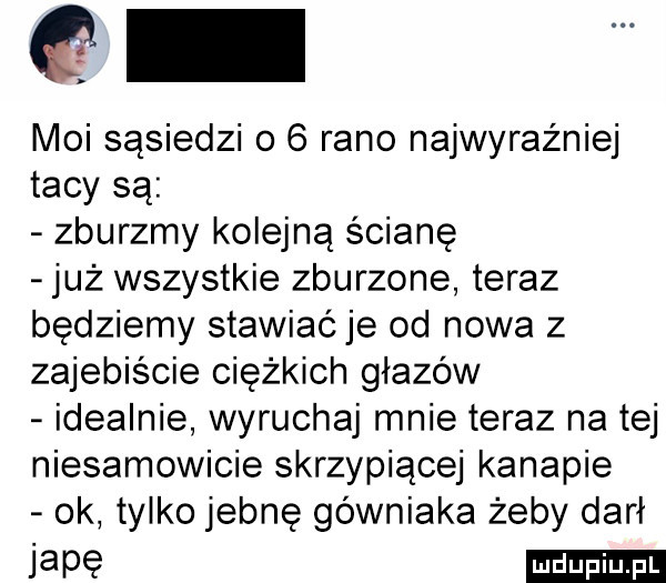 moi sąsiedzi o   rano najwyraźniej tacy są zburzmy kolejną ścianę już wszystkie zburzone teraz będziemy stawiać je od nowa z zajebiscie ciężkich głazów idealnie wyruchaj mnie teraz na tej niesamowicie skrzypiącej kanapie ok tylko jebnę górniaka żeby darł iatę