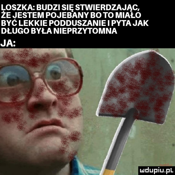 loszka budzi się stwierdzając. że jestem pojebany bo to miało byc lekkie podduszanie i pyta jak długo była nieprzytomna ludu iu. l