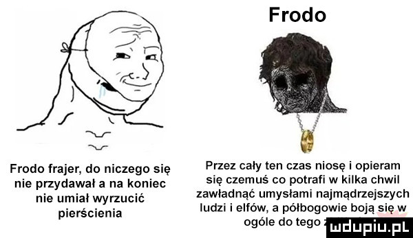 frodo frodo frajer do niczego sie przez caby ten czas niosę i opieram nie przydawal a a koniec się czemuś co potrafi w kilka chwil nie mia. wyrzucić zawiadnac umyciami najmądrzejszych plemienia ludzi i elfów a półbogowie boją się w ogóle dętego mduplu