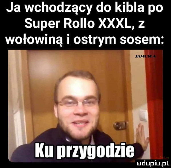 ja wchodzący do kibla po super rolbo xxxl z wołowiną i ostrym sosem   ilu nizvśotlzie a