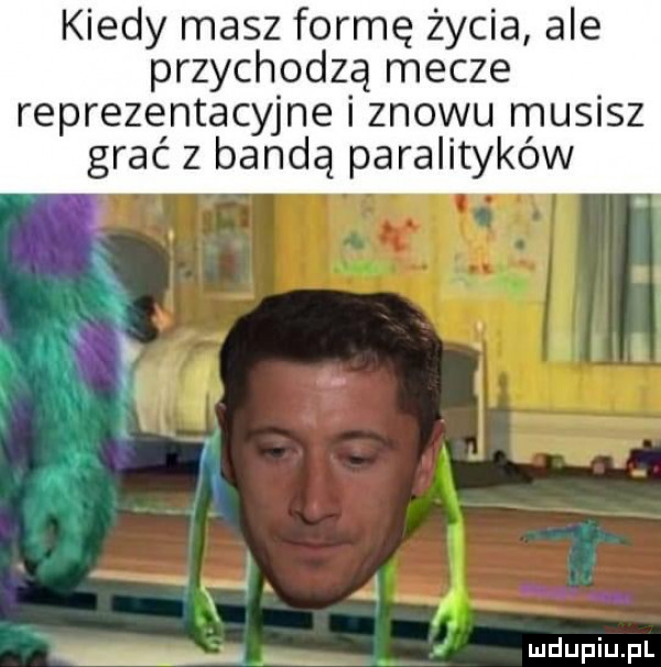 kiedy masz formę życia ale przychodzą mecze reprezentacyjne i znowu musisz grać z bandą paralityków