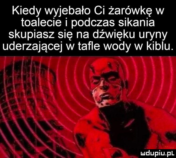 kiedy wyjebało ci żarówkę w toalecie i podczas sikania skupiasz się na dźwięku uryny uderzające w taﬂe wody w kiblu