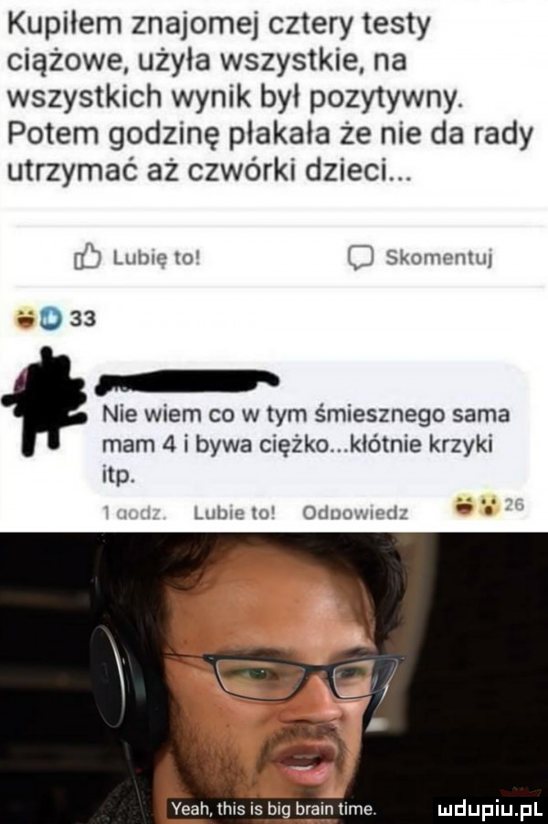 kupiłem znajomej cztery testy ciążowe użala wszystkie na wszystkich wynik byl pozytywny. potem godzinę plakala że nie da rady utrzymać aż czwórki dzieci.   lubie lo   skomr mu v         nie wiem co w tym śmiesznego sama mam   i bywa ciężko kłótnie krzyki ibp lulm lu ouulgml