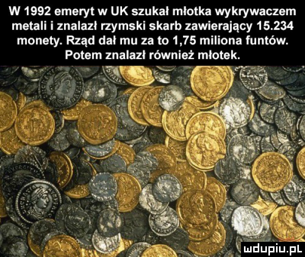 w      emeryt w uk szukał młotka wykrywaczem metali i znalazł rzymski skarb zawierający        monety. rząd dał mu za to      miliona funtów. potem znalazl również młotek