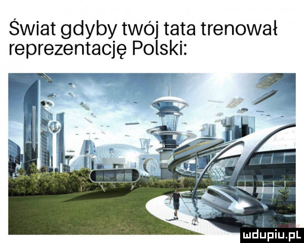 świat gdyby twój tata trenował reprezentację polski ł