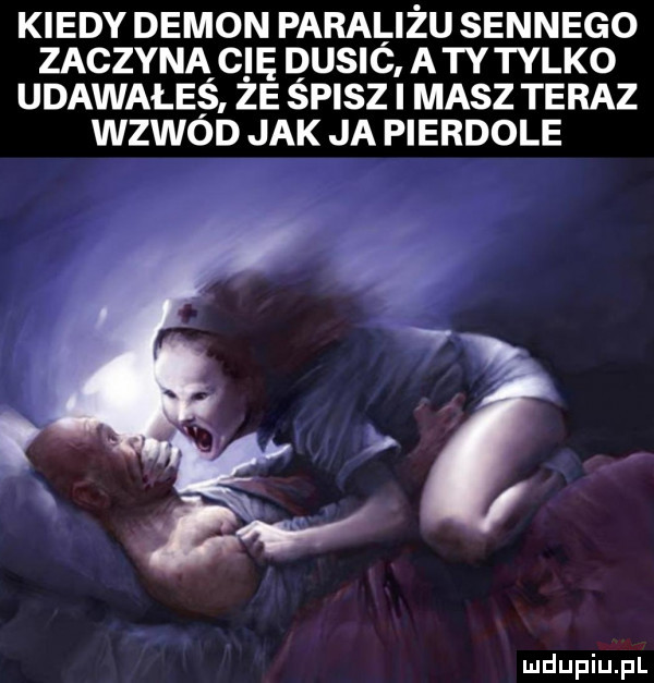 kiedy demon paraliżu sennego zaczyna cię dusić a tytylko udawałeś ze śpisz i masz teraz wzwód jak ja pierdole