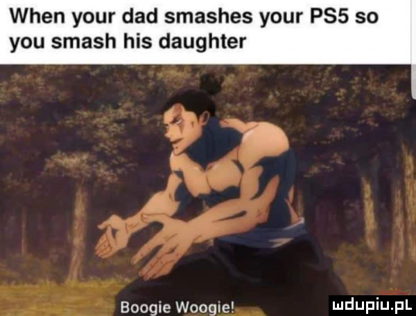 wien your ddd smashes your ps  so y-u smash his daughter boogie woogle