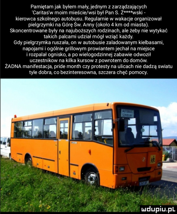 pamiętam ak byłem maly jednym z zarządzających caritas w malm mleéc e wal by pan s.   mwskl kierowca szkolnego autobusu regularnie w wakacje orgamzowa pie grzymki na górę sw anny okolo   km od miasta. skoncentrowane były na najubozszych rodzmach ale żeby nie wytykać takich palcaml udawał mógń wziąć kazdy. gdy pielgrzymka ruszam on w aumbusle zaladowanym krelbasamr napojami l ogamie gnllcwym prowwamemjechał na miejsce hozpalal ogmsko a po wlelogodzmne zabawie cdwozrl uczeslnlkow na kl ka kursow z pawlolem do domów zadna manifestacje pride month czy protesty na u idach nie dadzą swialu  er dobra co bezrmeresowna szczera chęć pomocy