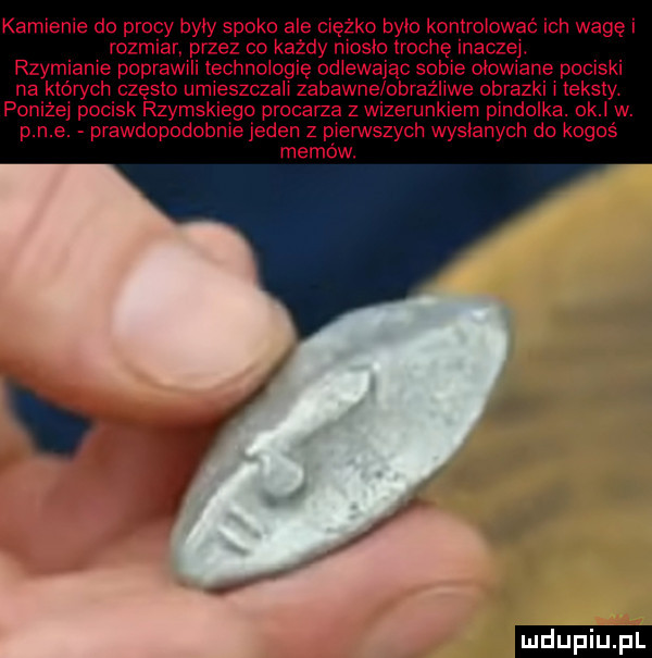kamienie do procy były spoko ale ciężko brio ko rolować ich wagę i rozmiar. przez co każdy niosko trochę inaczej. rzymianie poprawili technologię odlewając sobie ołowiane pociski na których często umieszczali zabawne obraźliwe obrazki i teksty. poniżej pocisk rzymskiego procarza zwizerunkiem pindolka.  k w. p n e. prawdopodobnie jeden z pierwszych wysianych do kogoś memów