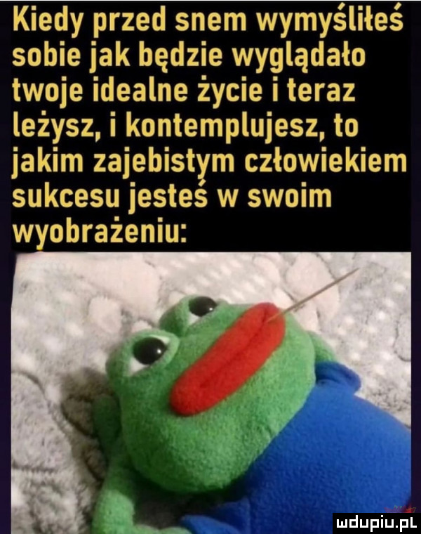 kiedy przed snem wymyśliłeś sobie jak będzie wyglądało twoje idealne życie iteraz leżysz i kontemplujesz to jakim zajebistym człowiekiem sukcesu jestes w swoim wyobrażeniu. uw mdupiup l