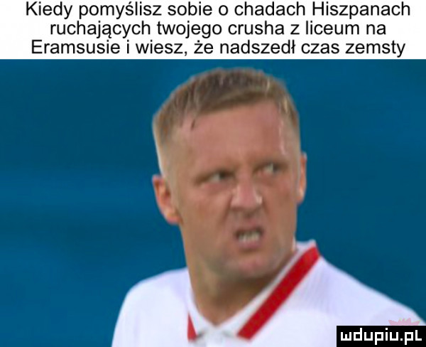 kiedy pomyślisz sobie o chadach hiszpanach ruchających twojego crusha z liceum na eramsusie i wiesz że nadszedł czas zemsty