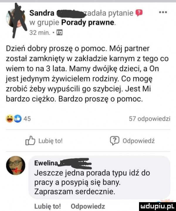 sandra adria pytanie   w grupie porady prawne.    min. el dzień dobry proszę o pomoc. mój partner został zamknięty w zakładzie karnym złego co wiem to na   lata. mamy dwójkę dzieci a on jestjedynym żywicielem rodziny co mogę zrobić żeby wypuścili go szybciej. jest mi bardzo ciężko. bardzo proszę o pomoc. o       odpowiedzi fb lubię toi odewiedz. ewelin jeszcze jedna porada typu idź do pracy a posypią się bany. zapraszam serdecznie. lubię to odpowiedz