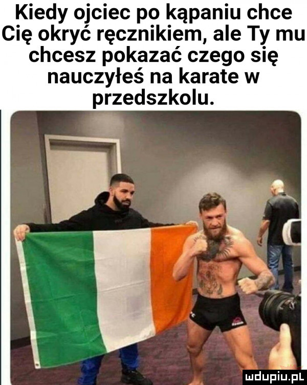 kiedy ojciec po kąpaniu chce cię okryć ręcznikiem ale ty mu chcesz pokazać czego się nauczyłeś na karate w przedszkolu.   mdupiupl