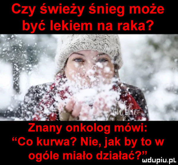 czy świeży śnieg może być lekiem na raka       i znany onkolog mowi co kurwa nie jak by to w ogóle miało działać w fl