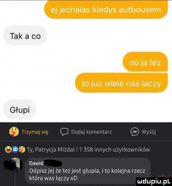 tak a co basm pmw v dawid odpiszjej że teżjest głupia i to kolejna rzecz która was łączy xd