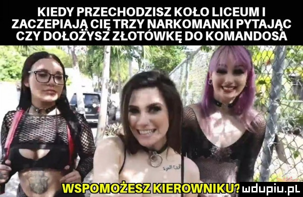 kiedy przechodzisz koło liceum i zaczepiają cię trzy narkomanki pytając czy dołożysz złotawkę do komandosa. l  qmldupiupl d