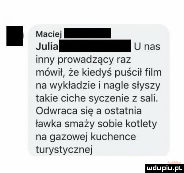 maciei julia u nas inny prowadzący raz mówił że kiedyś puścił film na wykładzie i nagle słyszy takie ciche syczenie z sali. odwraca się a ostatnia ławka smaży sobie kotlety na gazowej kuchence turystycznej ludu iu. l