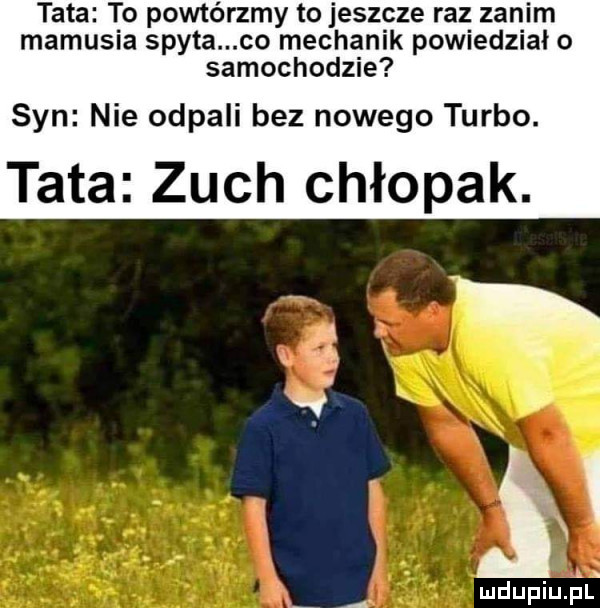 tata to powtórzmy to jeszcze raz zanim mamusia spyta co mechanik powiedziało samochodzie syn nie odpali bez nowego turbo. tata zuch chłopak. ludupiu. pl