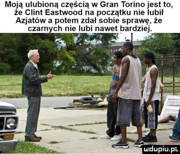 moją ulubioną częścią w gran torino jest to że clint eastwood na początku nie lubił azjatów a potem zdał sobie sprawę że czarnych nie lubi nawet bardziej