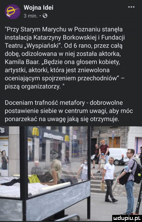 wojna idei   min. przy starym marychu w poznaniu stanęła instalacja katarzyny borkowskiej i fundacji teatru wyspiański. od   rano przez całą dobę odizolowana w niej została aktorka kamila bahr. będzie ona głosem kobiety artystki aktorki która jest zniewolona oceniającym spojrzeniem przechodniów piszą organizatorzy. doceniam trafność metafory dobrowolne postawienie siebie w centrum uwagi. aby móc ponarzekać na uwagęjaką się otrzymuje