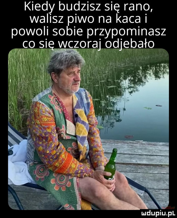 kiedy budzisz się rano walisz piwo na kaca i powoli sobie przypominasz o si wczoraj odjebało